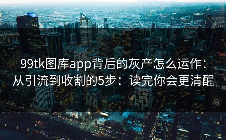 99tk图库app背后的灰产怎么运作：从引流到收割的5步：读完你会更清醒