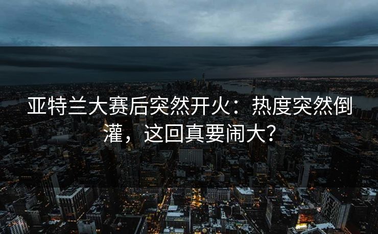 亚特兰大赛后突然开火：热度突然倒灌，这回真要闹大？
