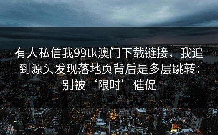 有人私信我99tk澳门下载链接，我追到源头发现落地页背后是多层跳转：别被‘限时’催促