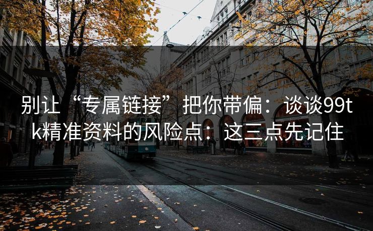 别让“专属链接”把你带偏：谈谈99tk精准资料的风险点：这三点先记住