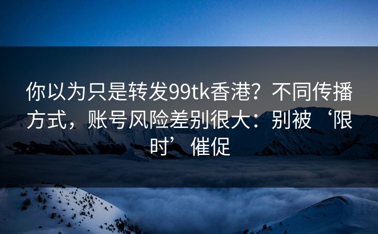 你以为只是转发99tk香港？不同传播方式，账号风险差别很大：别被‘限时’催促
