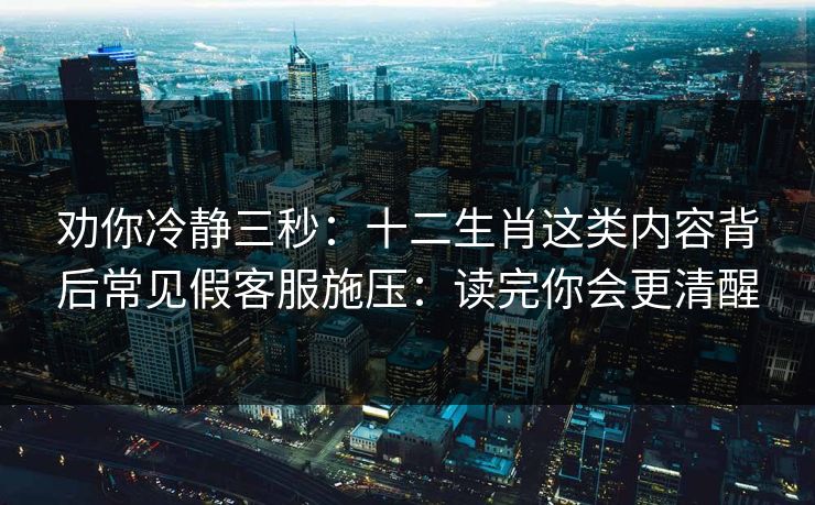 劝你冷静三秒：十二生肖这类内容背后常见假客服施压：读完你会更清醒